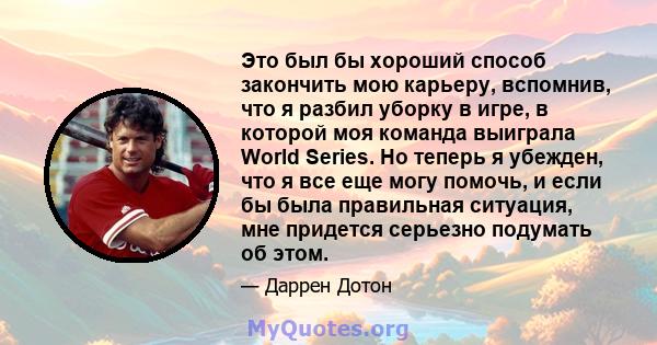 Это был бы хороший способ закончить мою карьеру, вспомнив, что я разбил уборку в игре, в которой моя команда выиграла World Series. Но теперь я убежден, что я все еще могу помочь, и если бы была правильная ситуация, мне 