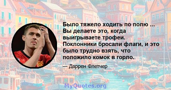 Было тяжело ходить по полю ... Вы делаете это, когда выигрываете трофеи. Поклонники бросали флаги, и это было трудно взять, что положило комок в горло.