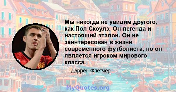 Мы никогда не увидим другого, как Пол Скоулз. Он легенда и настоящий эталон. Он не заинтересован в жизни современного футболиста, но он является игроком мирового класса.