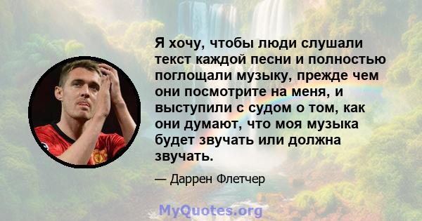 Я хочу, чтобы люди слушали текст каждой песни и полностью поглощали музыку, прежде чем они посмотрите на меня, и выступили с судом о том, как они думают, что моя музыка будет звучать или должна звучать.