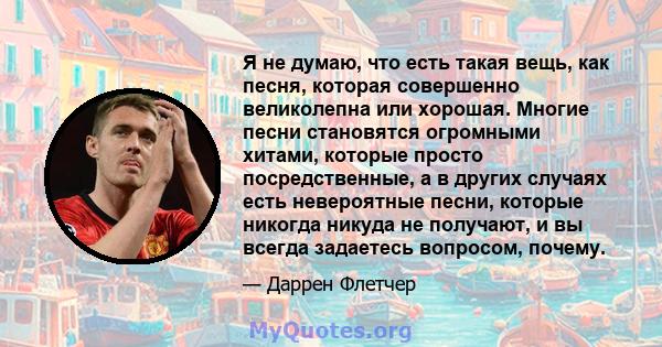 Я не думаю, что есть такая вещь, как песня, которая совершенно великолепна или хорошая. Многие песни становятся огромными хитами, которые просто посредственные, а в других случаях есть невероятные песни, которые никогда 