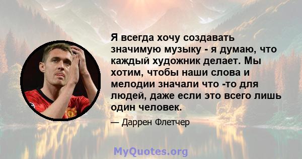 Я всегда хочу создавать значимую музыку - я думаю, что каждый художник делает. Мы хотим, чтобы наши слова и мелодии значали что -то для людей, даже если это всего лишь один человек.