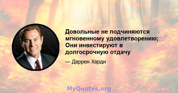 Довольные не подчиняются мгновенному удовлетворению; Они инвестируют в долгосрочную отдачу