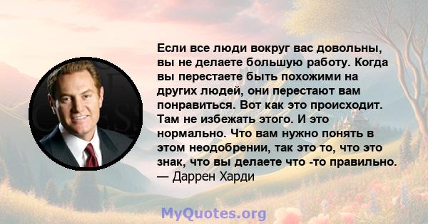 Если все люди вокруг вас довольны, вы не делаете большую работу. Когда вы перестаете быть похожими на других людей, они перестают вам понравиться. Вот как это происходит. Там не избежать этого. И это нормально. Что вам