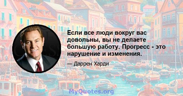 Если все люди вокруг вас довольны, вы не делаете большую работу. Прогресс - это нарушение и изменения.