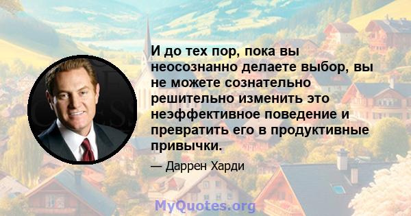 И до тех пор, пока вы неосознанно делаете выбор, вы не можете сознательно решительно изменить это неэффективное поведение и превратить его в продуктивные привычки.