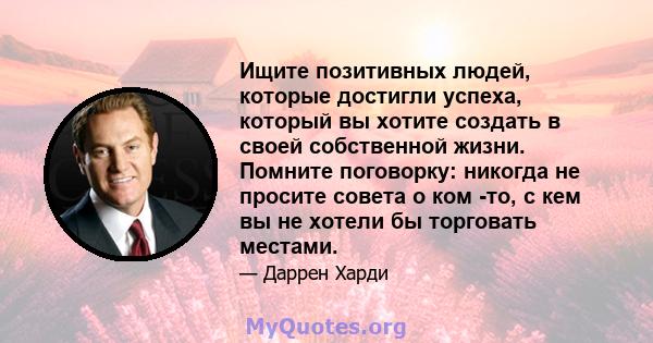 Ищите позитивных людей, которые достигли успеха, который вы хотите создать в своей собственной жизни. Помните поговорку: никогда не просите совета о ком -то, с кем вы не хотели бы торговать местами.