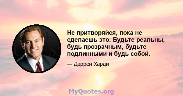 Не притворяйся, пока не сделаешь это. Будьте реальны, будь прозрачным, будьте подлинными и будь собой.