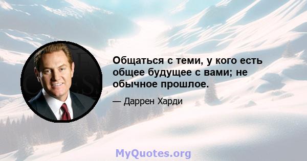 Общаться с теми, у кого есть общее будущее с вами; не обычное прошлое.