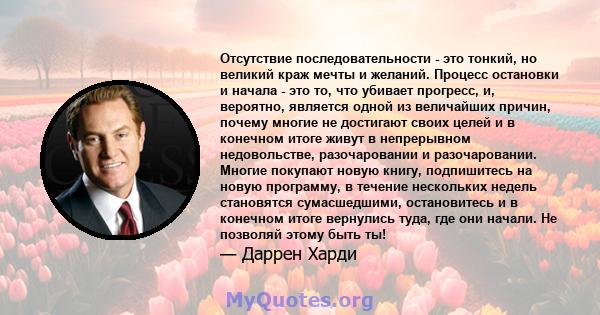 Отсутствие последовательности - это тонкий, но великий краж мечты и желаний. Процесс остановки и начала - это то, что убивает прогресс, и, вероятно, является одной из величайших причин, почему многие не достигают своих