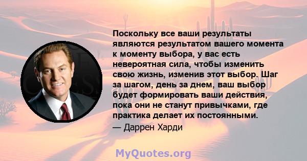 Поскольку все ваши результаты являются результатом вашего момента к моменту выбора, у вас есть невероятная сила, чтобы изменить свою жизнь, изменив этот выбор. Шаг за шагом, день за днем, ваш выбор будет формировать