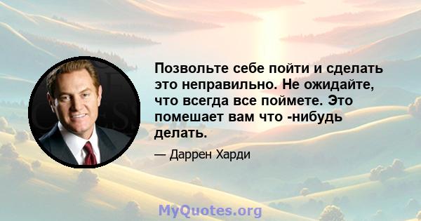 Позвольте себе пойти и сделать это неправильно. Не ожидайте, что всегда все поймете. Это помешает вам что -нибудь делать.