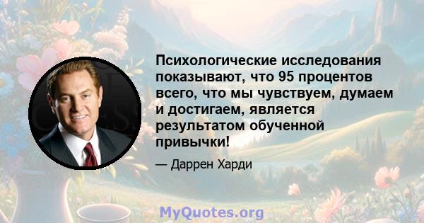 Психологические исследования показывают, что 95 процентов всего, что мы чувствуем, думаем и достигаем, является результатом обученной привычки!