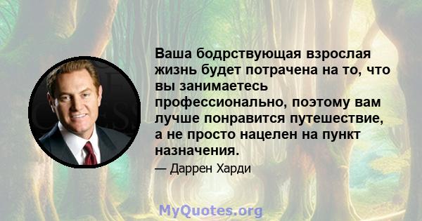 Ваша бодрствующая взрослая жизнь будет потрачена на то, что вы занимаетесь профессионально, поэтому вам лучше понравится путешествие, а не просто нацелен на пункт назначения.