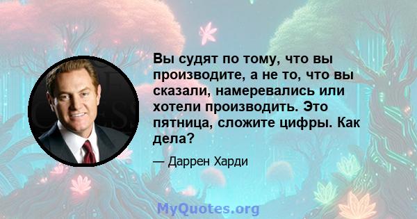 Вы судят по тому, что вы производите, а не то, что вы сказали, намеревались или хотели производить. Это пятница, сложите цифры. Как дела?