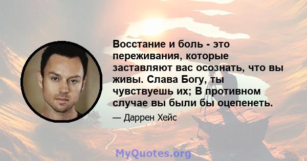 Восстание и боль - это переживания, которые заставляют вас осознать, что вы живы. Слава Богу, ты чувствуешь их; В противном случае вы были бы оцепенеть.