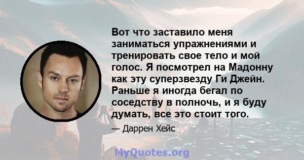 Вот что заставило меня заниматься упражнениями и тренировать свое тело и мой голос. Я посмотрел на Мадонну как эту суперзвезду Ги Джейн. Раньше я иногда бегал по соседству в полночь, и я буду думать, все это стоит того.