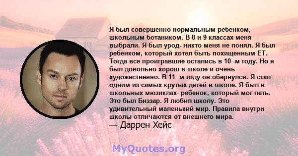 Я был совершенно нормальным ребенком, школьным ботаником. В 8 и 9 классах меня выбрали. Я был урод- никто меня не понял. Я был ребенком, который хотел быть похищенным ET. Тогда все проигравшие остались в 10 -м году. Но