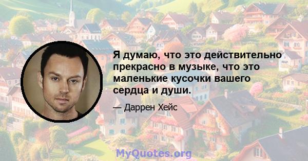 Я думаю, что это действительно прекрасно в музыке, что это маленькие кусочки вашего сердца и души.