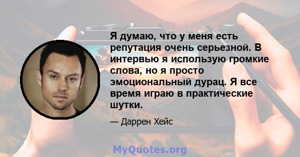 Я думаю, что у меня есть репутация очень серьезной. В интервью я использую громкие слова, но я просто эмоциональный дурац. Я все время играю в практические шутки.