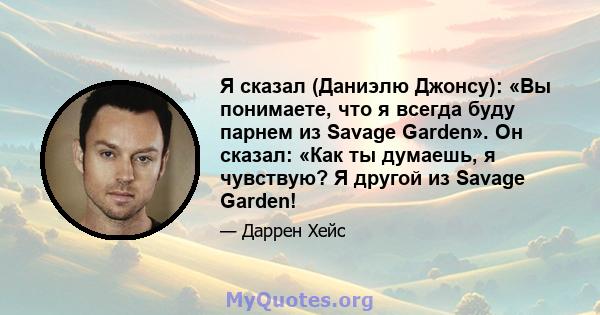 Я сказал (Даниэлю Джонсу): «Вы понимаете, что я всегда буду парнем из Savage Garden». Он сказал: «Как ты думаешь, я чувствую? Я другой из Savage Garden!