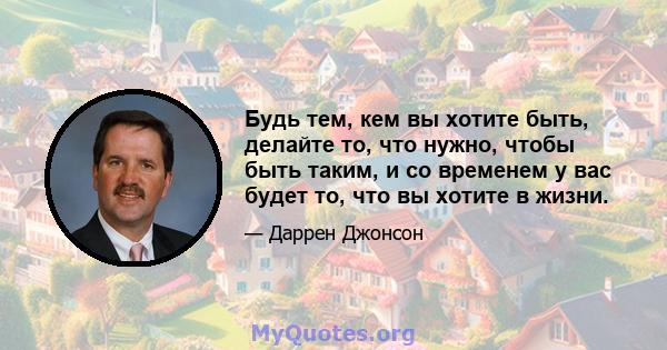 Будь тем, кем вы хотите быть, делайте то, что нужно, чтобы быть таким, и со временем у вас будет то, что вы хотите в жизни.