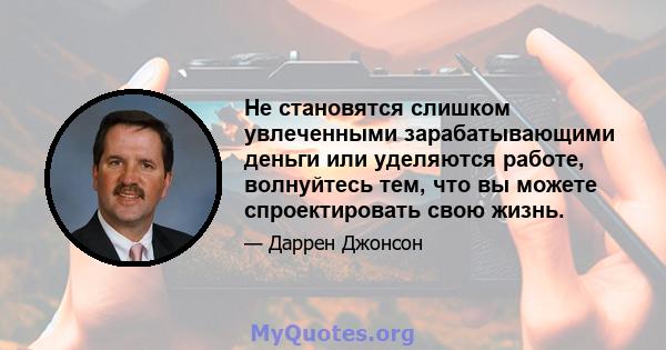 Не становятся слишком увлеченными зарабатывающими деньги или уделяются работе, волнуйтесь тем, что вы можете спроектировать свою жизнь.