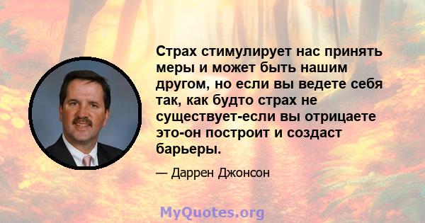 Страх стимулирует нас принять меры и может быть нашим другом, но если вы ведете себя так, как будто страх не существует-если вы отрицаете это-он построит и создаст барьеры.