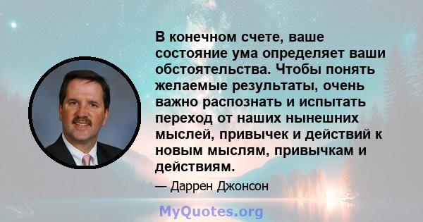 В конечном счете, ваше состояние ума определяет ваши обстоятельства. Чтобы понять желаемые результаты, очень важно распознать и испытать переход от наших нынешних мыслей, привычек и действий к новым мыслям, привычкам и