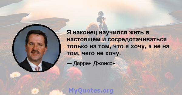 Я наконец научился жить в настоящем и сосредотачиваться только на том, что я хочу, а не на том, чего не хочу.