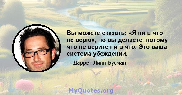 Вы можете сказать: «Я ни в что не верю», но вы делаете, потому что не верите ни в что. Это ваша система убеждений.