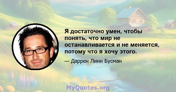 Я достаточно умен, чтобы понять, что мир не останавливается и не меняется, потому что я хочу этого.