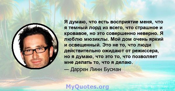 Я думаю, что есть восприятие меня, что я темный лорд из всего, что страшное и кровавое, но это совершенно неверно. Я люблю мюзиклы. Мой дом очень яркий и освещенный. Это не то, что люди действительно ожидают от