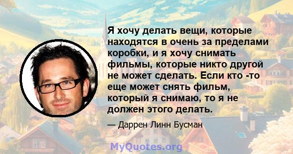 Я хочу делать вещи, которые находятся в очень за пределами коробки, и я хочу снимать фильмы, которые никто другой не может сделать. Если кто -то еще может снять фильм, который я снимаю, то я не должен этого делать.