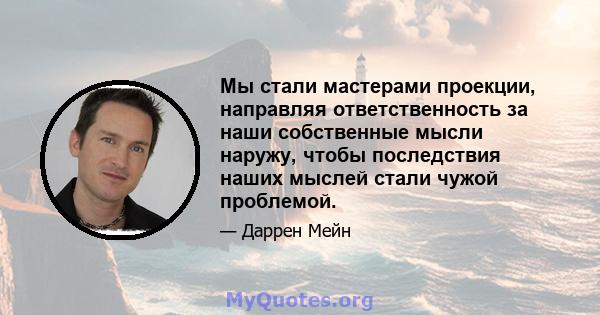 Мы стали мастерами проекции, направляя ответственность за наши собственные мысли наружу, чтобы последствия наших мыслей стали чужой проблемой.