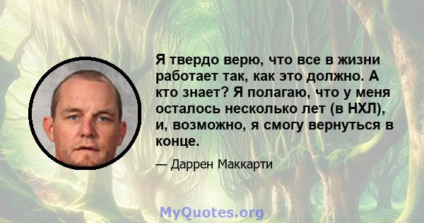 Я твердо верю, что все в жизни работает так, как это должно. А кто знает? Я полагаю, что у меня осталось несколько лет (в НХЛ), и, возможно, я смогу вернуться в конце.