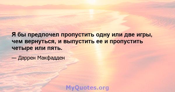 Я бы предпочел пропустить одну или две игры, чем вернуться, и выпустить ее и пропустить четыре или пять.