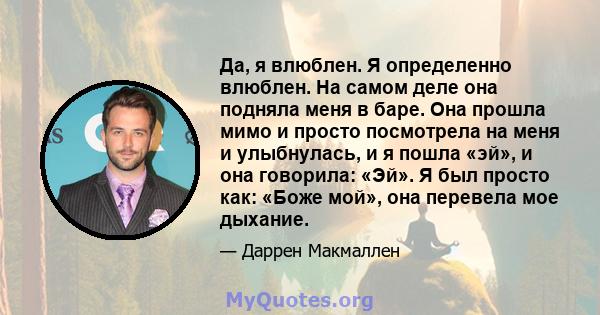 Да, я влюблен. Я определенно влюблен. На самом деле она подняла меня в баре. Она прошла мимо и просто посмотрела на меня и улыбнулась, и я пошла «эй», и она говорила: «Эй». Я был просто как: «Боже мой», она перевела мое 