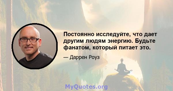 Постоянно исследуйте, что дает другим людям энергию. Будьте фанатом, который питает это.