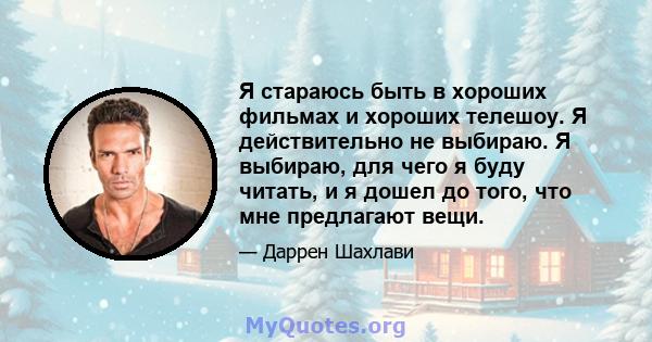 Я стараюсь быть в хороших фильмах и хороших телешоу. Я действительно не выбираю. Я выбираю, для чего я буду читать, и я дошел до того, что мне предлагают вещи.