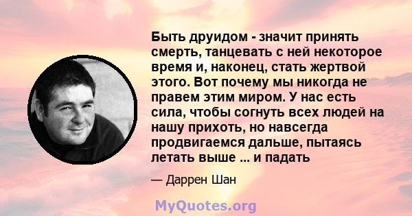 Быть друидом - значит принять смерть, танцевать с ней некоторое время и, наконец, стать жертвой этого. Вот почему мы никогда не правем этим миром. У нас есть сила, чтобы согнуть всех людей на нашу прихоть, но навсегда