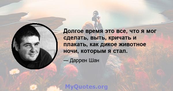 Долгое время это все, что я мог сделать, выть, кричать и плакать, как дикое животное ночи, которым я стал.