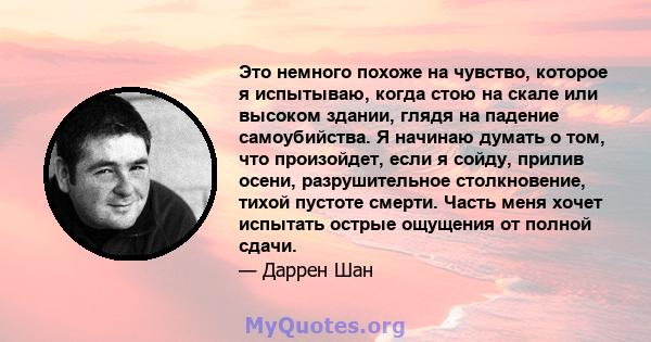 Это немного похоже на чувство, которое я испытываю, когда стою на скале или высоком здании, глядя на падение самоубийства. Я начинаю думать о том, что произойдет, если я сойду, прилив осени, разрушительное столкновение, 