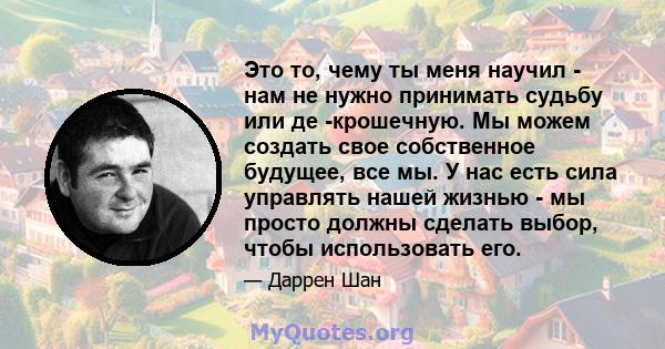 Это то, чему ты меня научил - нам не нужно принимать судьбу или де -крошечную. Мы можем создать свое собственное будущее, все мы. У нас есть сила управлять нашей жизнью - мы просто должны сделать выбор, чтобы