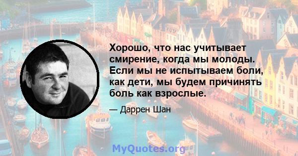 Хорошо, что нас учитывает смирение, когда мы молоды. Если мы не испытываем боли, как дети, мы будем причинять боль как взрослые.