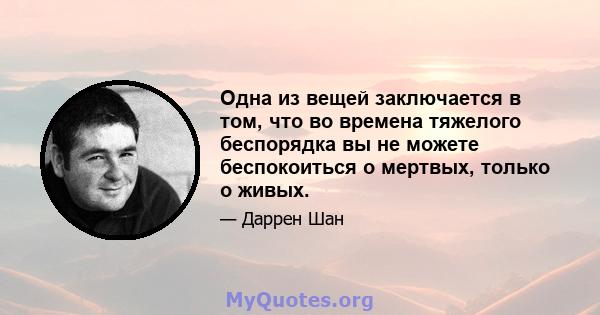 Одна из вещей заключается в том, что во времена тяжелого беспорядка вы не можете беспокоиться о мертвых, только о живых.