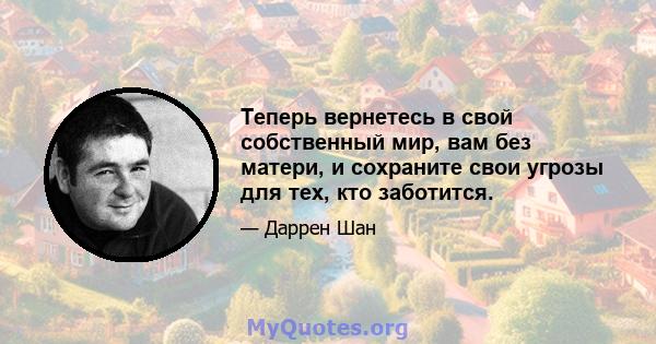 Теперь вернетесь в свой собственный мир, вам без матери, и сохраните свои угрозы для тех, кто заботится.