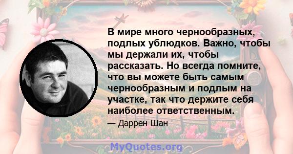 В мире много чернообразных, подлых ублюдков. Важно, чтобы мы держали их, чтобы рассказать. Но всегда помните, что вы можете быть самым чернообразным и подлым на участке, так что держите себя наиболее ответственным.