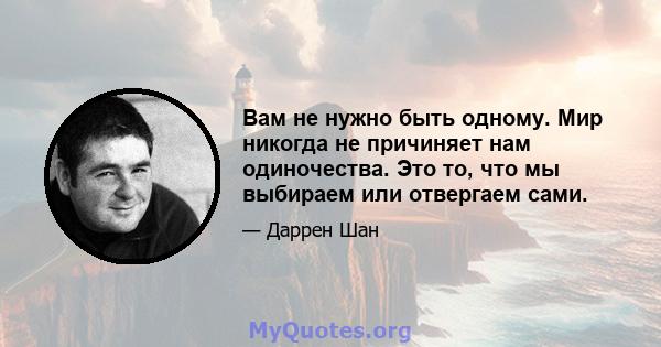 Вам не нужно быть одному. Мир никогда не причиняет нам одиночества. Это то, что мы выбираем или отвергаем сами.