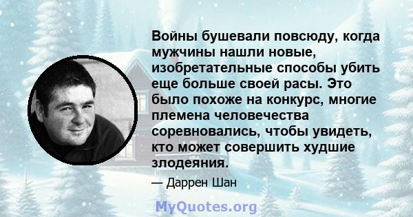 Войны бушевали повсюду, когда мужчины нашли новые, изобретательные способы убить еще больше своей расы. Это было похоже на конкурс, многие племена человечества соревновались, чтобы увидеть, кто может совершить худшие